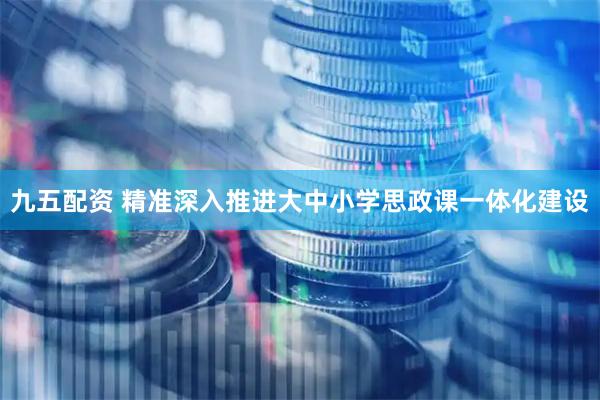 九五配资 精准深入推进大中小学思政课一体化建设