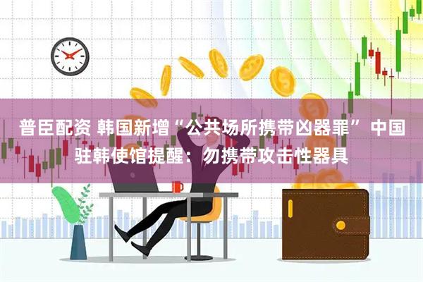 普臣配资 韩国新增“公共场所携带凶器罪” 中国驻韩使馆提醒：勿携带攻击性器具
