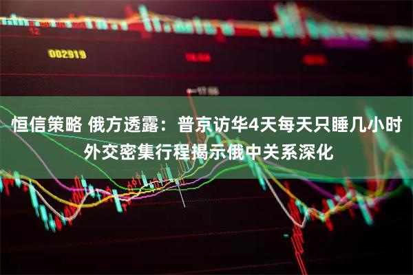 恒信策略 俄方透露：普京访华4天每天只睡几小时 外交密集行程揭示俄中关系深化