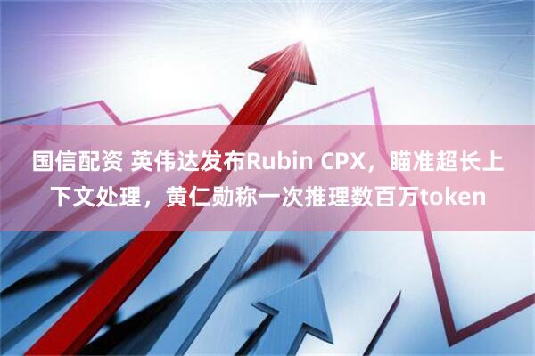 国信配资 英伟达发布Rubin CPX，瞄准超长上下文处理，黄仁勋称一次推理数百万token