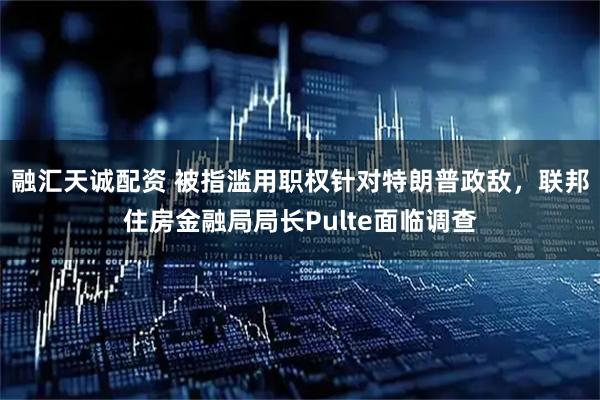 融汇天诚配资 被指滥用职权针对特朗普政敌，联邦住房金融局局长Pulte面临调查