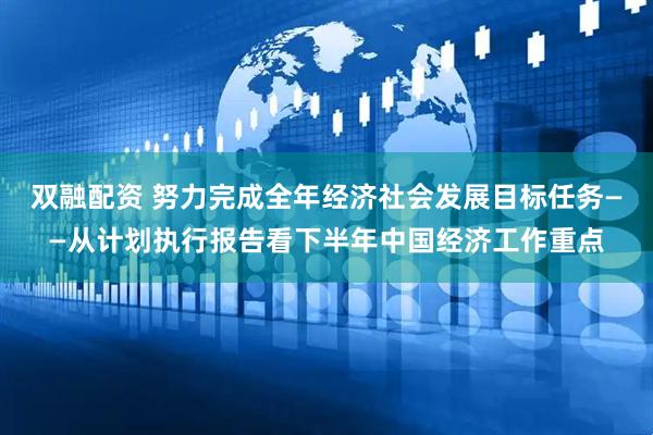 双融配资 努力完成全年经济社会发展目标任务——从计划执行报告看下半年中国经济工作重点
