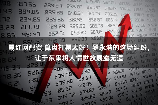 晟红网配资 算盘打得太好！罗永浩的这场纠纷，让于东来将人情世故展露无遗