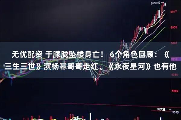 无优配资 于朦胧坠楼身亡！ 6个角色回顾：《三生三世》演杨幂哥哥走红、《永夜星河》也有他