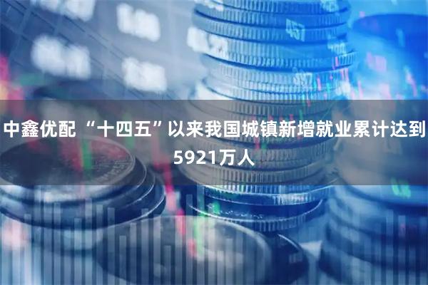 中鑫优配 “十四五”以来我国城镇新增就业累计达到5921万人