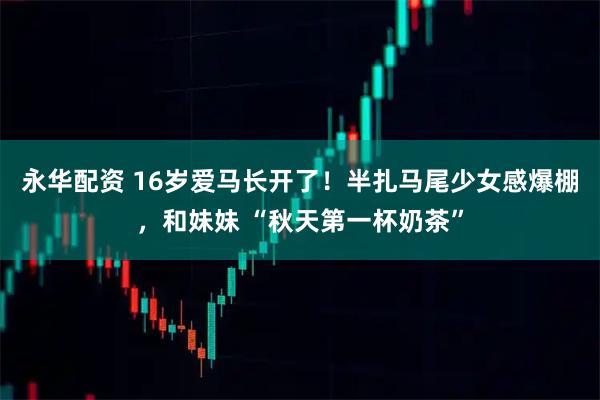 永华配资 16岁爱马长开了！半扎马尾少女感爆棚，和妹妹 “秋天第一杯奶茶”