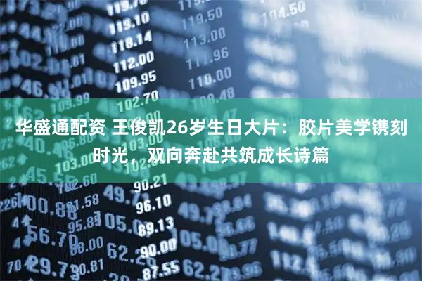 华盛通配资 王俊凯26岁生日大片：胶片美学镌刻时光，双向奔赴共筑成长诗篇