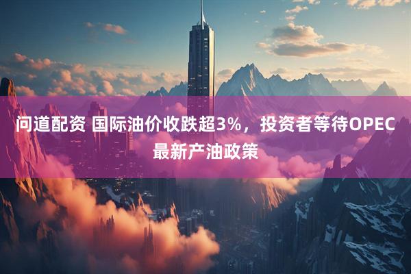 问道配资 国际油价收跌超3%，投资者等待OPEC最新产油政策