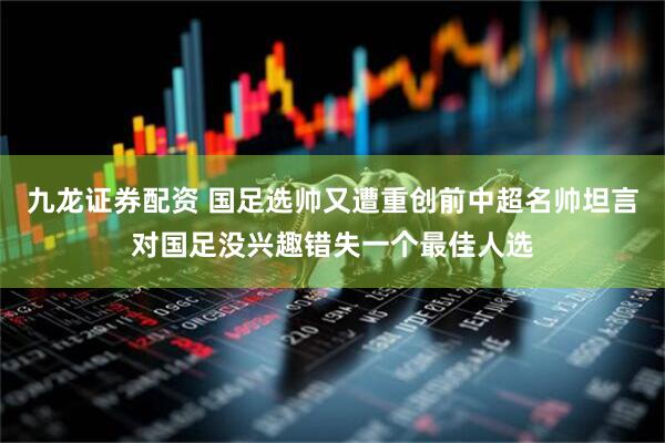 九龙证券配资 国足选帅又遭重创前中超名帅坦言对国足没兴趣错失一个最佳人选