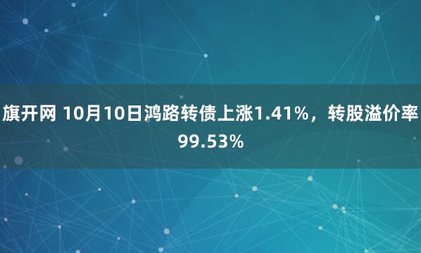 旗开网 10月10日鸿路转债上涨1.41%，转股溢价率99.53%