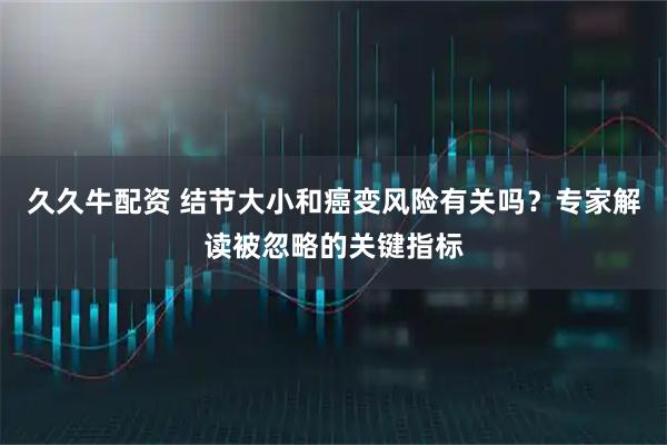 久久牛配资 结节大小和癌变风险有关吗？专家解读被忽略的关键指标