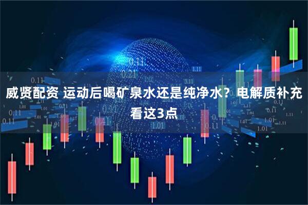 威贤配资 运动后喝矿泉水还是纯净水？电解质补充看这3点