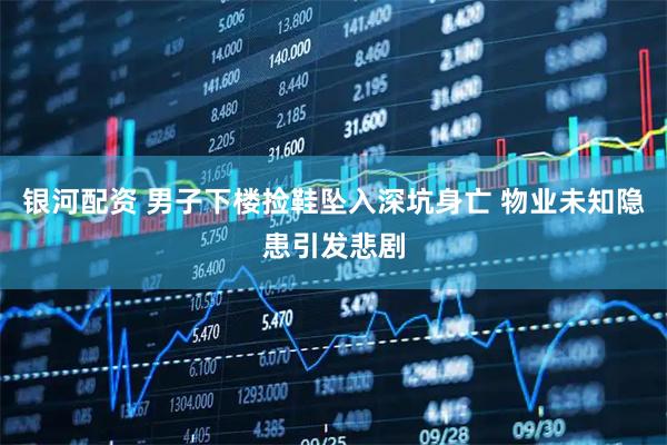 银河配资 男子下楼捡鞋坠入深坑身亡 物业未知隐患引发悲剧