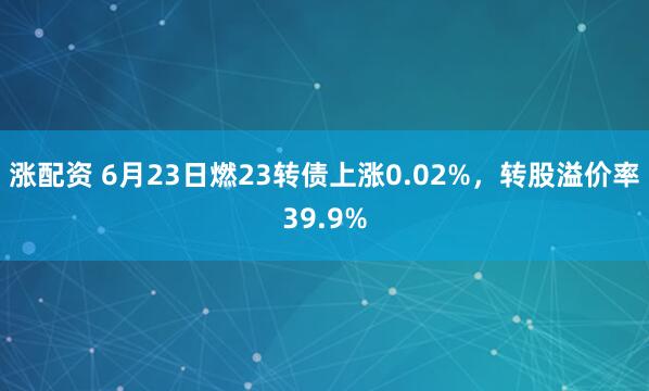 涨配资 6月23日燃23转债上涨0.02%，转股溢价率39.9%