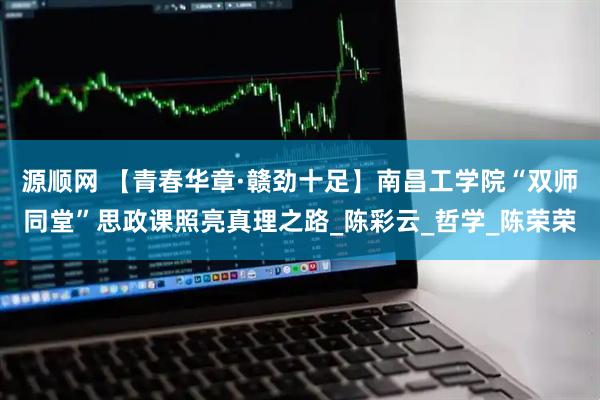 源顺网 【青春华章·赣劲十足】南昌工学院“双师同堂”思政课照亮真理之路_陈彩云_哲学_陈荣荣