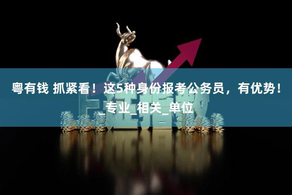 粤有钱 抓紧看！这5种身份报考公务员，有优势！_专业_相关_单位