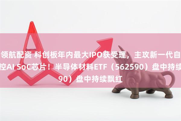 领航配资 科创板年内最大IPO获受理，主攻新一代自主可控AI SoC芯片！半导体材料ETF（562590）盘中持续飘红
