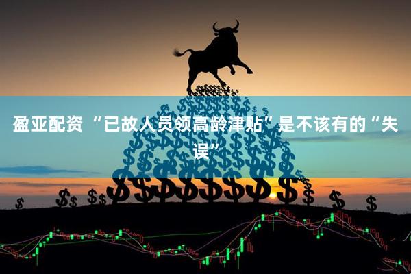 盈亚配资 “已故人员领高龄津贴”是不该有的“失误”