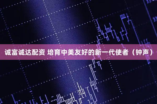 诚富诚达配资 培育中美友好的新一代使者（钟声）