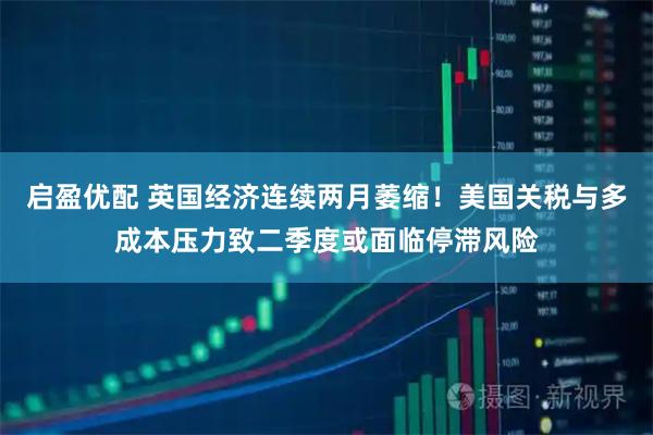 启盈优配 英国经济连续两月萎缩！美国关税与多成本压力致二季度或面临停滞风险