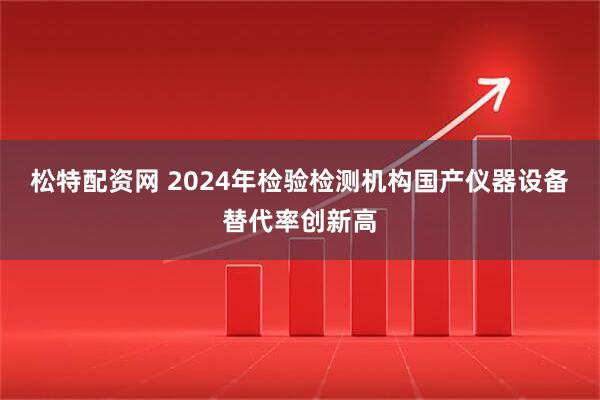 松特配资网 2024年检验检测机构国产仪器设备替代率创新高