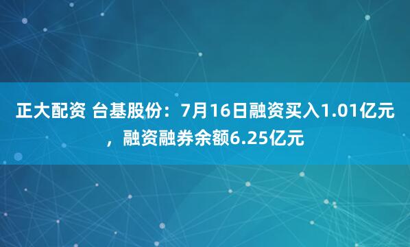 正大配资 台基股份：7月16日融资买入1.01亿元，融资融券余额6.25亿元