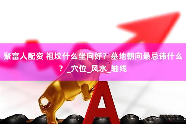 聚富人配资 祖坟什么坐向好？墓地朝向最忌讳什么？_穴位_风水_轴线