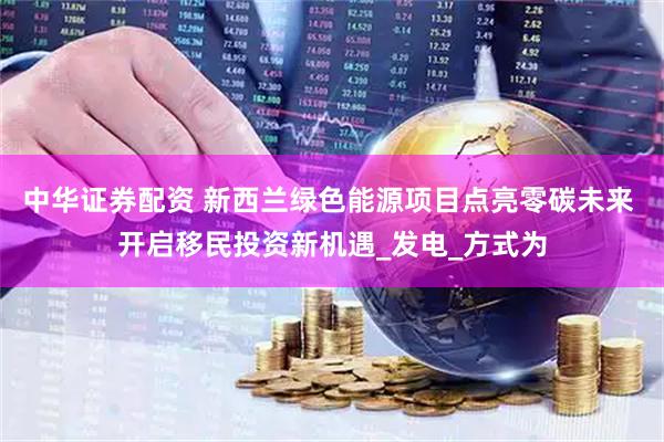 中华证券配资 新西兰绿色能源项目点亮零碳未来 开启移民投资新机遇_发电_方式为
