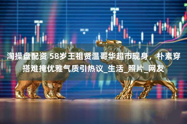 淘操盘配资 58岁王祖贤温哥华超市现身，朴素穿搭难掩优雅气质引热议_生活_照片_网友