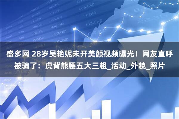 盛多网 28岁吴艳妮未开美颜视频曝光！网友直呼被骗了：虎背熊腰五大三粗_活动_外貌_照片