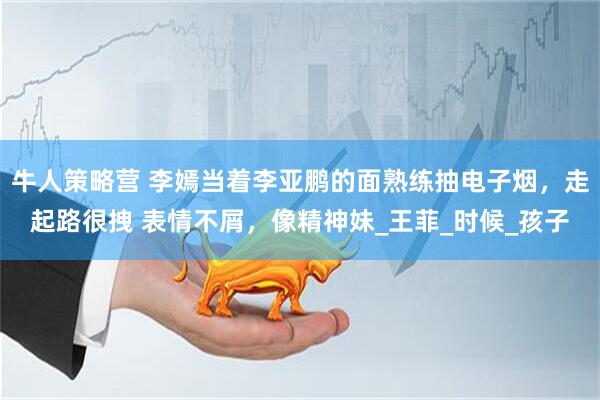 牛人策略营 李嫣当着李亚鹏的面熟练抽电子烟，走起路很拽 表情不屑，像精神妹_王菲_时候_孩子