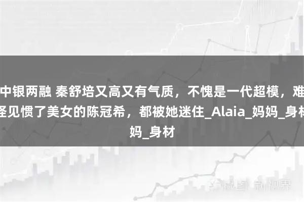 中银两融 秦舒培又高又有气质，不愧是一代超模，难怪见惯了美女的陈冠希，都被她迷住_Alaia_妈妈_身材