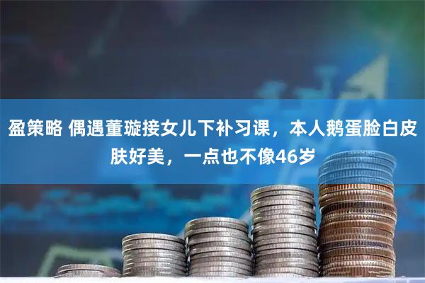 盈策略 偶遇董璇接女儿下补习课，本人鹅蛋脸白皮肤好美，一点也不像46岁