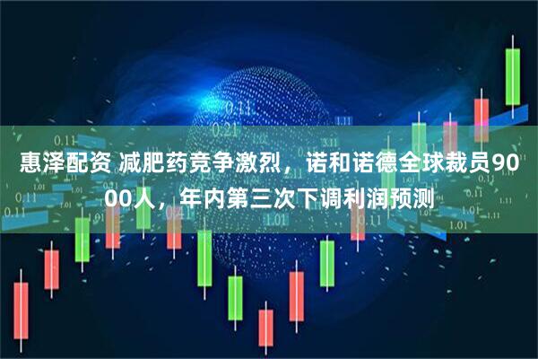 惠泽配资 减肥药竞争激烈，诺和诺德全球裁员9000人，年内第三次下调利润预测