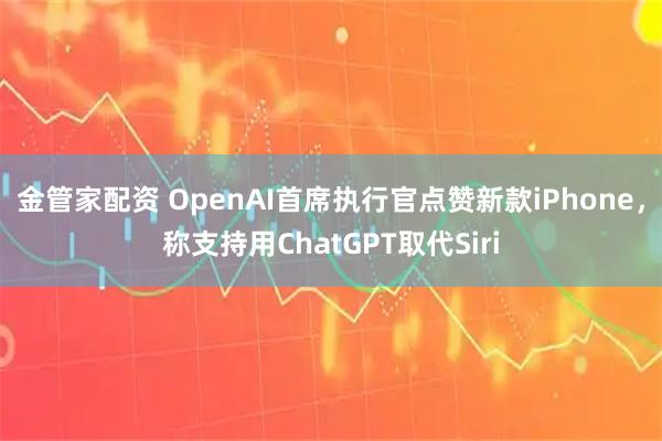 金管家配资 OpenAI首席执行官点赞新款iPhone，称支持用ChatGPT取代Siri