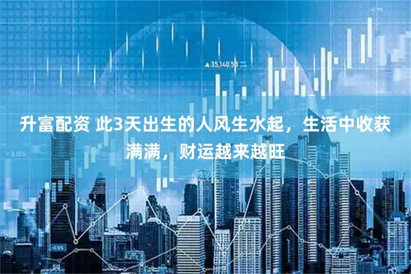 升富配资 此3天出生的人风生水起，生活中收获满满，财运越来越旺