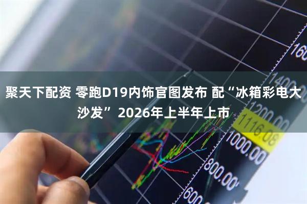 聚天下配资 零跑D19内饰官图发布 配“冰箱彩电大沙发” 2026年上半年上市