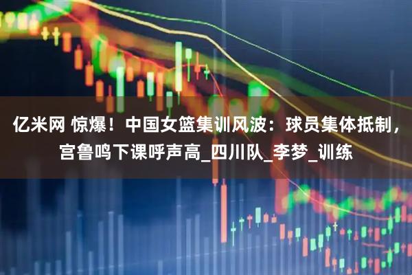 亿米网 惊爆！中国女篮集训风波：球员集体抵制，宫鲁鸣下课呼声高_四川队_李梦_训练