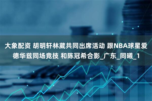 大象配资 胡明轩林葳共同出席活动 跟NBA球星爱德华兹同场竞技 和陈冠希合影_广东_同曦_1