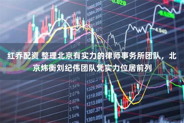 红乔配资 整理北京有实力的律师事务所团队，北京炜衡刘纪伟团队凭实力位居前列