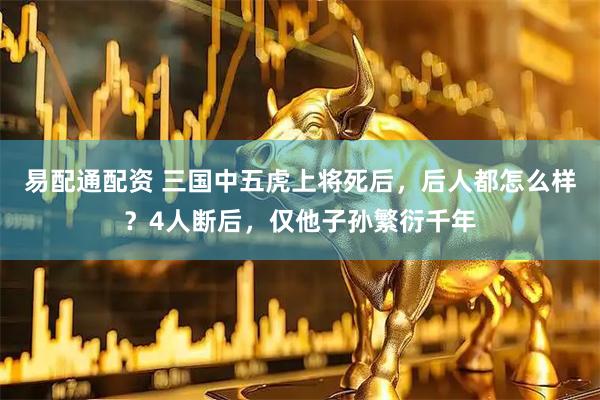 易配通配资 三国中五虎上将死后，后人都怎么样？4人断后，仅他子孙繁衍千年